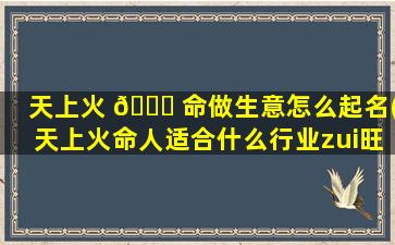 天上火 🐋 命做生意怎么起名(天上火命人适合什么行业zui
旺财)